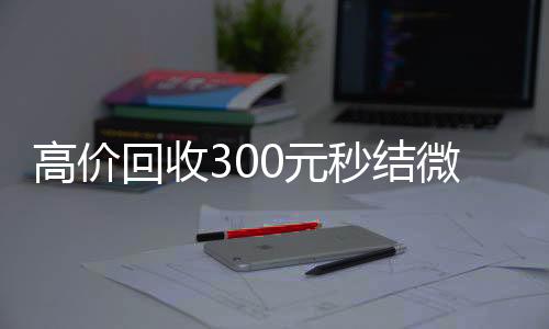 高价回收300元秒高价收v结微信（微信回收高价秒结等三天）